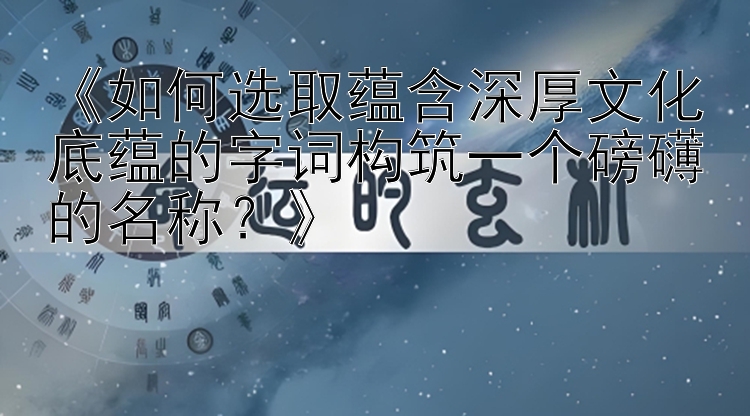 《如何选取蕴含深厚文化底蕴的字词构筑一个磅礴的名称？》