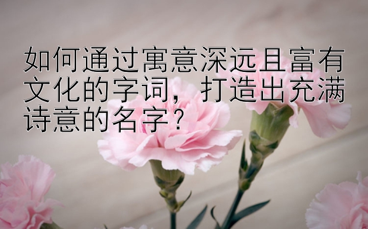 如何通过寓意深远且富有文化的字词，打造出充满诗意的名字？