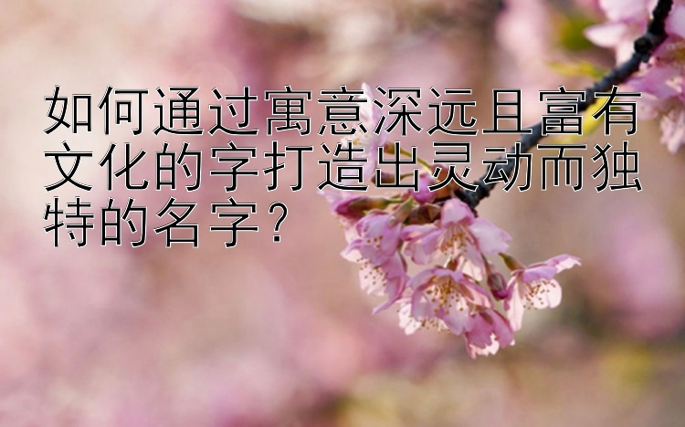 如何通过寓意深远且富有文化的字打造出灵动而独特的名字？